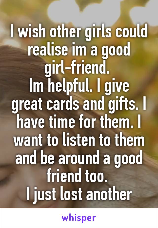 I wish other girls could realise im a good girl-friend. 
Im helpful. I give great cards and gifts. I have time for them. I want to listen to them and be around a good friend too. 
I just lost another