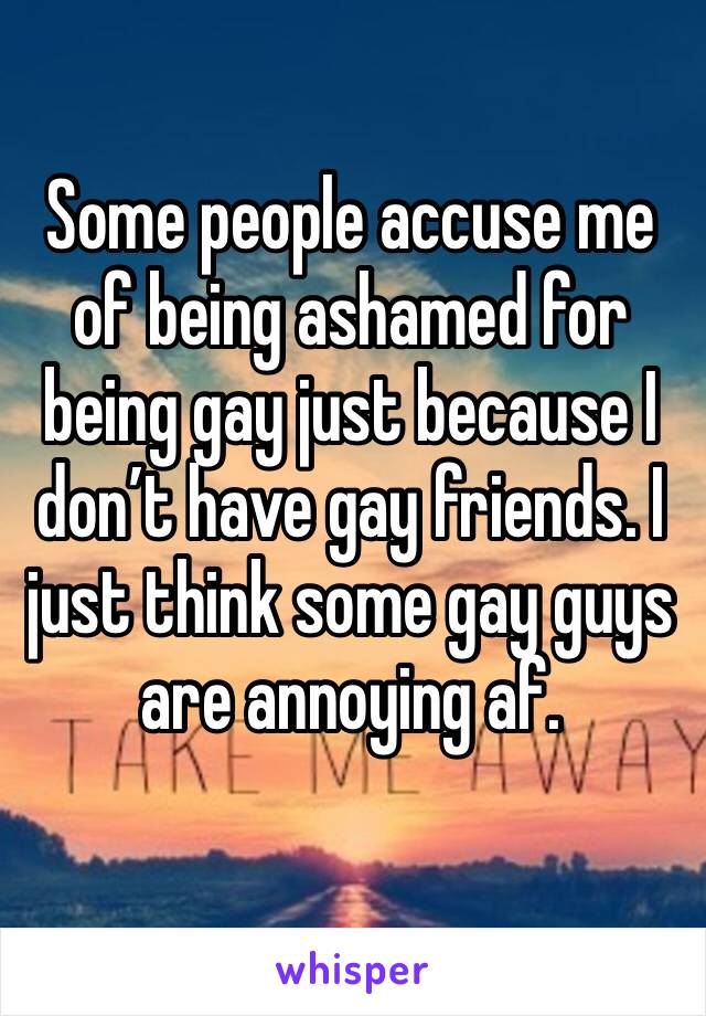 Some people accuse me of being ashamed for being gay just because I don’t have gay friends. I just think some gay guys are annoying af. 