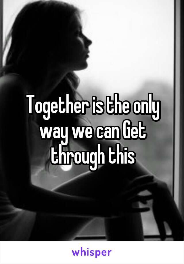 Together is the only way we can Get through this