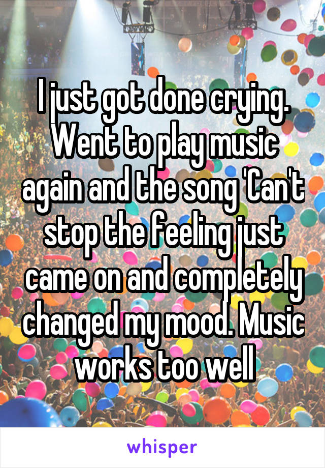 I just got done crying. Went to play music again and the song 'Can't stop the feeling just came on and completely changed my mood. Music works too well