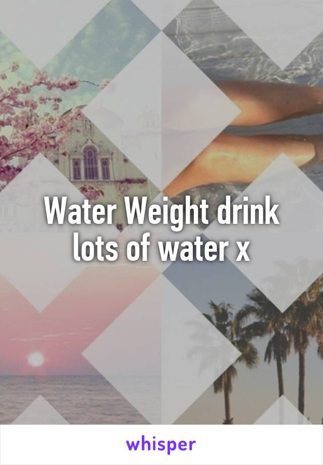 Water Weight drink lots of water x