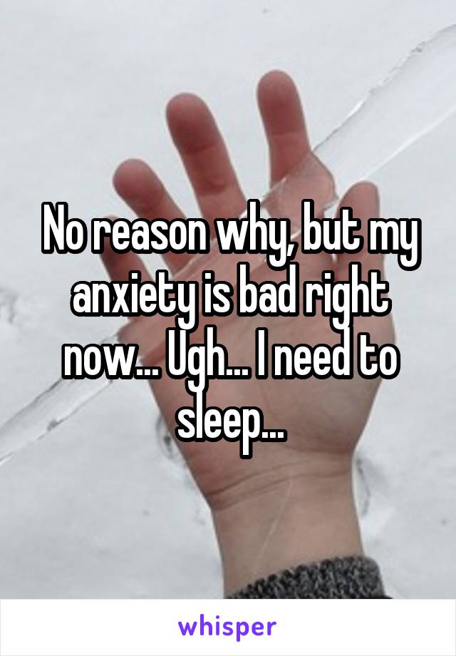 No reason why, but my anxiety is bad right now... Ugh... I need to sleep...