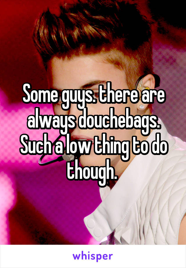 Some guys. there are always douchebags. Such a low thing to do though. 