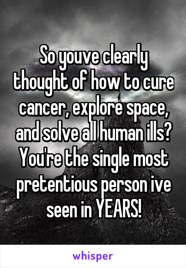 So youve clearly thought of how to cure cancer, explore space, and solve all human ills? You're the single most pretentious person ive seen in YEARS!