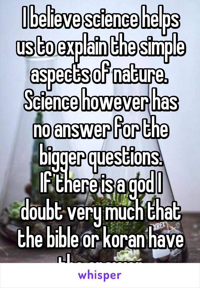 I believe science helps us to explain the simple aspects of nature. 
Science however has no answer for the bigger questions.
If there is a god I doubt very much that the bible or koran have the answer