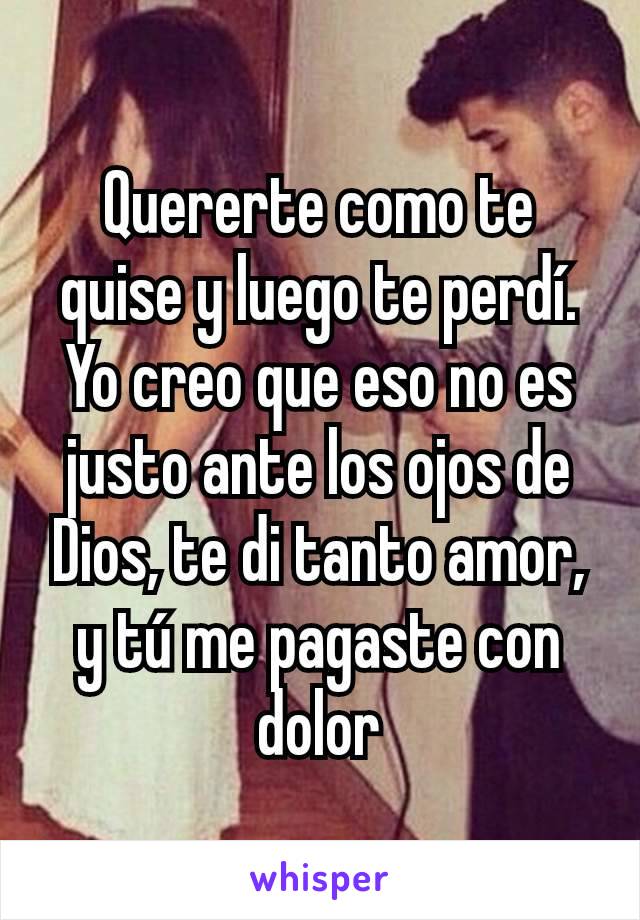 Quererte como te quise y luego te perdí.
Yo creo que eso no es justo ante los ojos de Dios, te di tanto amor,  y tú me pagaste con dolor