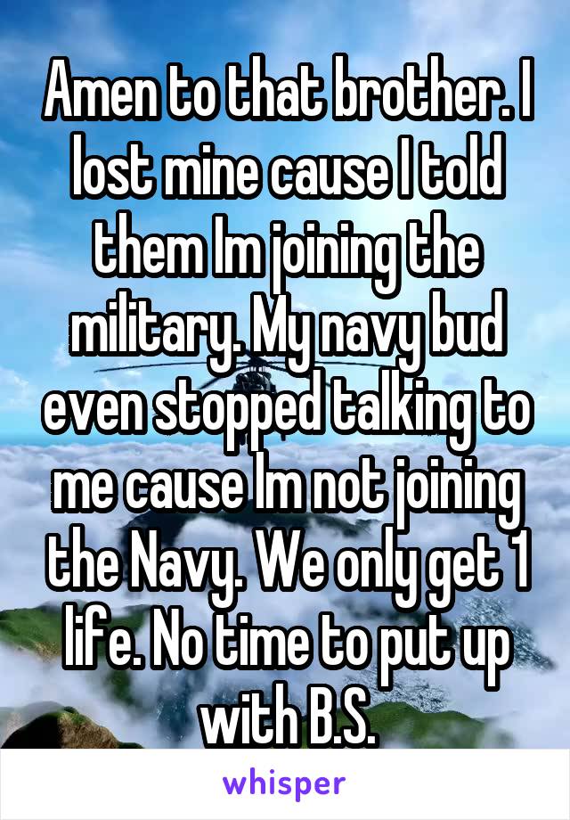 Amen to that brother. I lost mine cause I told them Im joining the military. My navy bud even stopped talking to me cause Im not joining the Navy. We only get 1 life. No time to put up with B.S.