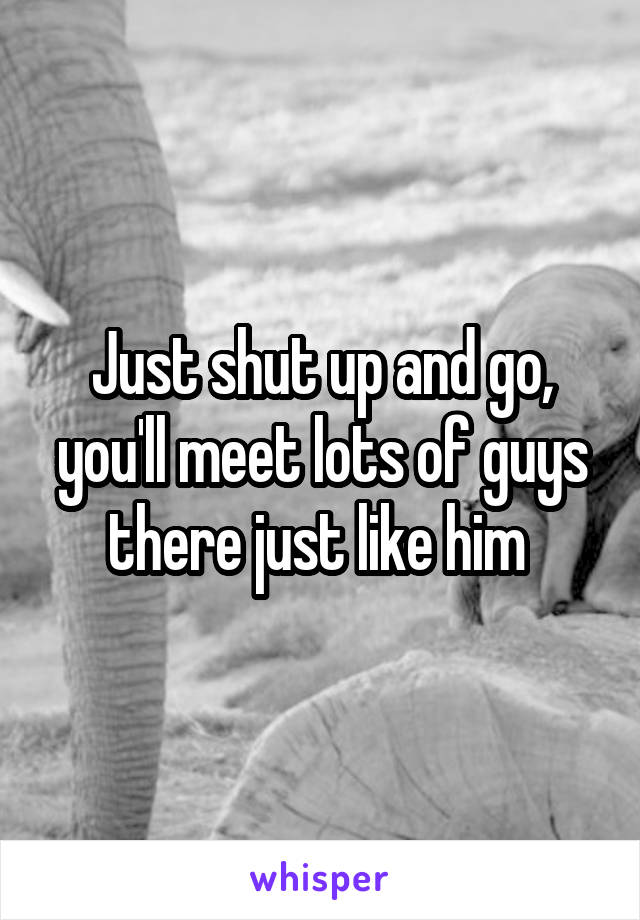 Just shut up and go, you'll meet lots of guys there just like him 