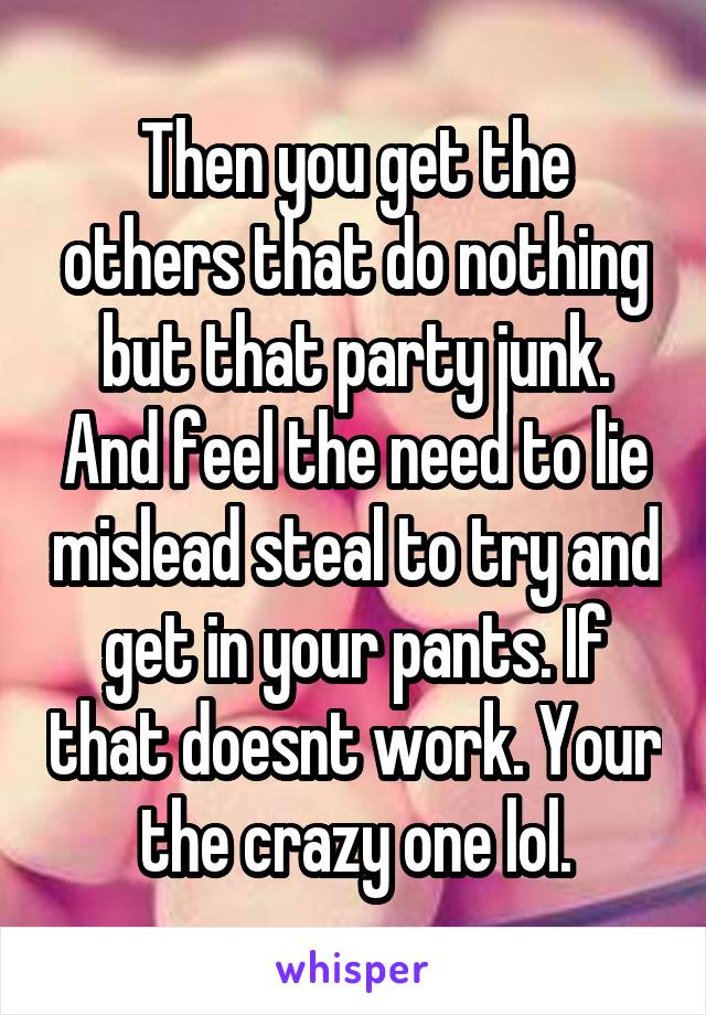 Then you get the others that do nothing but that party junk. And feel the need to lie mislead steal to try and get in your pants. If that doesnt work. Your the crazy one lol.