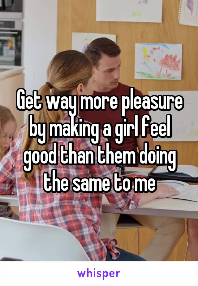 Get way more pleasure by making a girl feel good than them doing the same to me