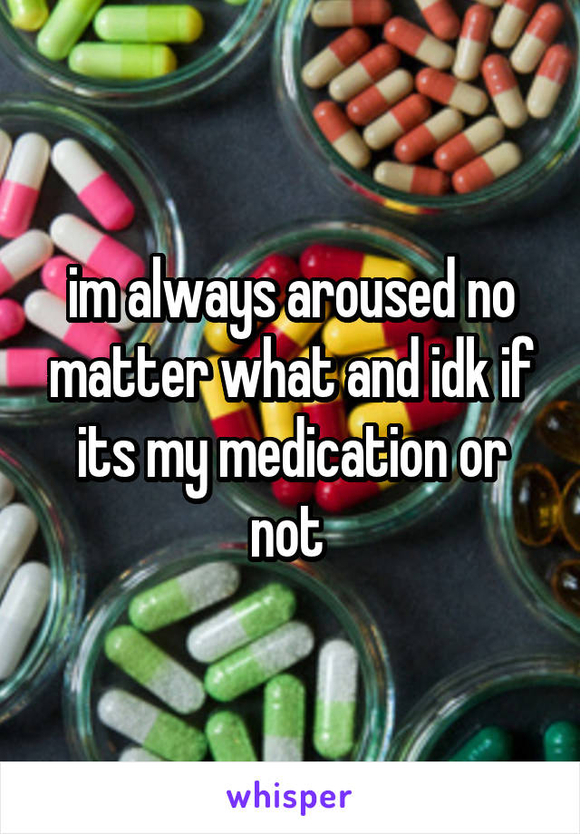 im always aroused no matter what and idk if its my medication or not 