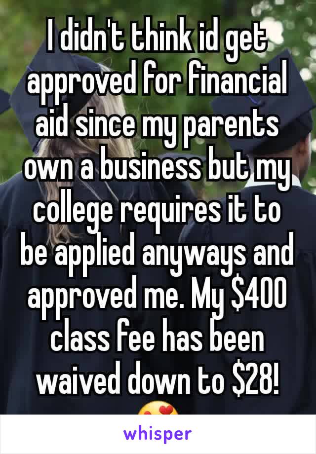 I didn't think id get approved for financial aid since my parents own a business but my college requires it to be applied anyways and approved me. My $400 class fee has been waived down to $28! 😍