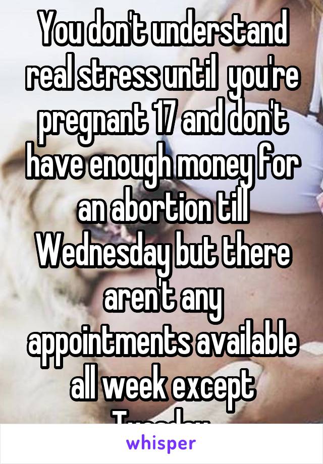 You don't understand real stress until  you're pregnant 17 and don't have enough money for an abortion till Wednesday but there aren't any appointments available all week except Tuesday 