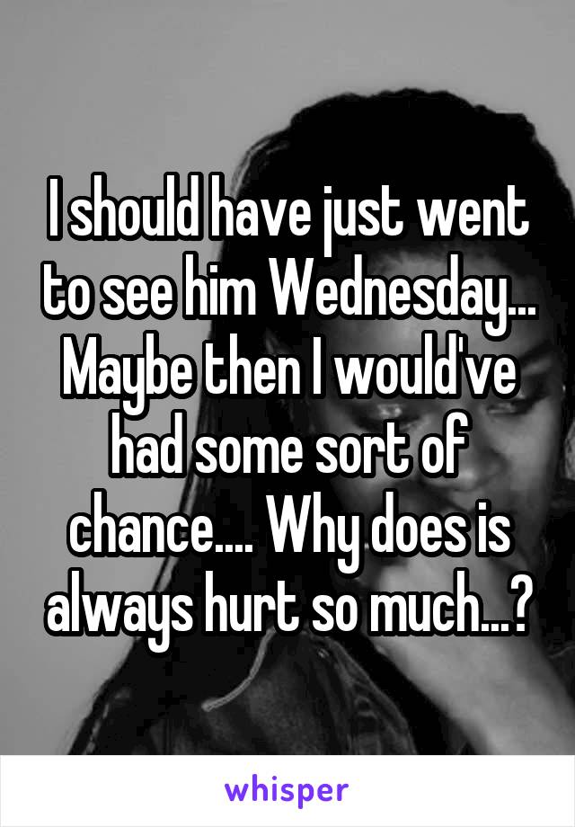 I should have just went to see him Wednesday... Maybe then I would've had some sort of chance.... Why does is always hurt so much...?