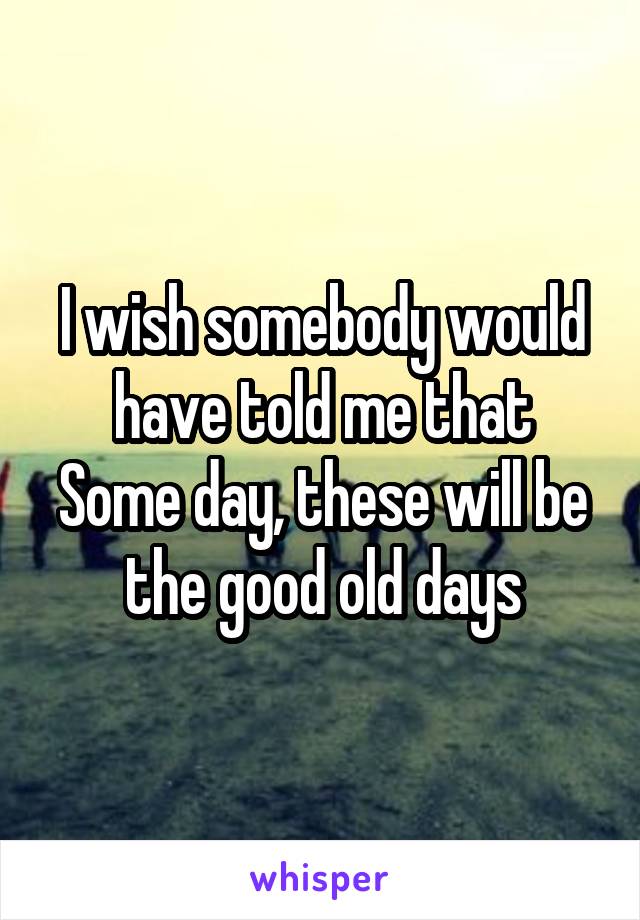 I wish somebody would have told me that
Some day, these will be the good old days