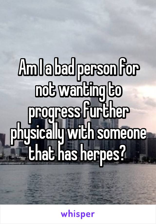 Am I a bad person for not wanting to progress further physically with someone that has herpes? 