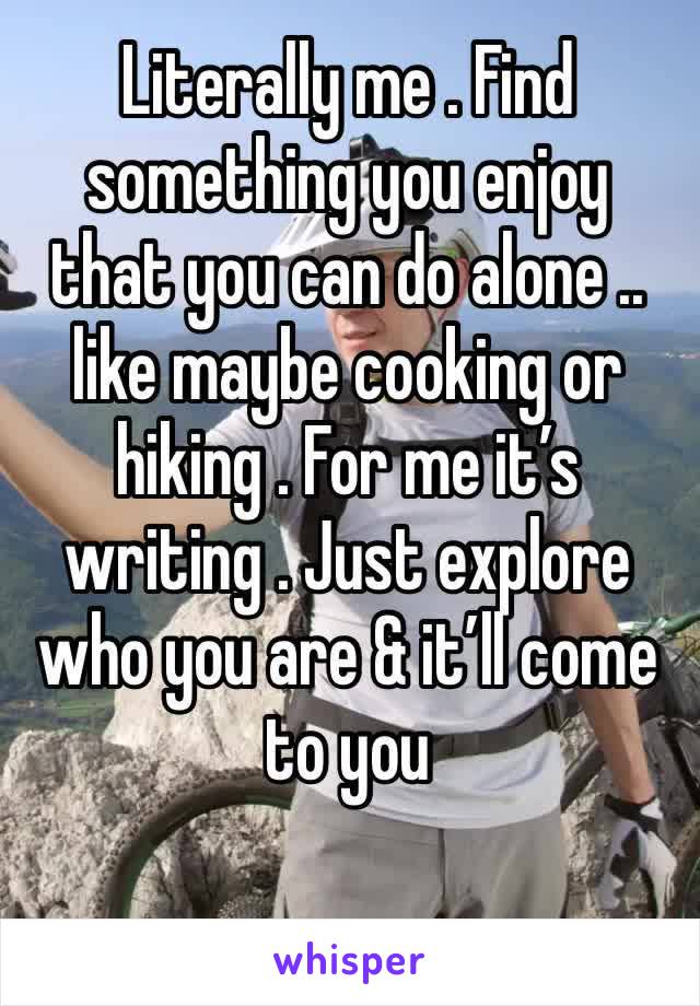 Literally me . Find something you enjoy that you can do alone .. like maybe cooking or hiking . For me it’s writing . Just explore who you are & it’ll come to you