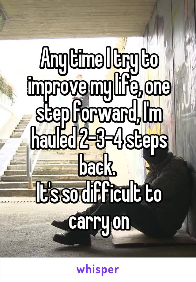 Any time I try to improve my life, one step forward, I'm hauled 2-3-4 steps back. 
It's so difficult to carry on