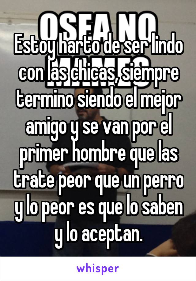 Estoy harto de ser lindo con las chicas, siempre termino siendo el mejor amigo y se van por el primer hombre que las trate peor que un perro y lo peor es que lo saben y lo aceptan.