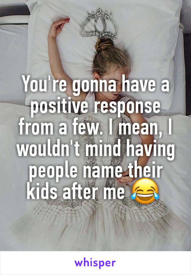 You're gonna have a positive response from a few. I mean, I wouldn't mind having people name their kids after me 😂 