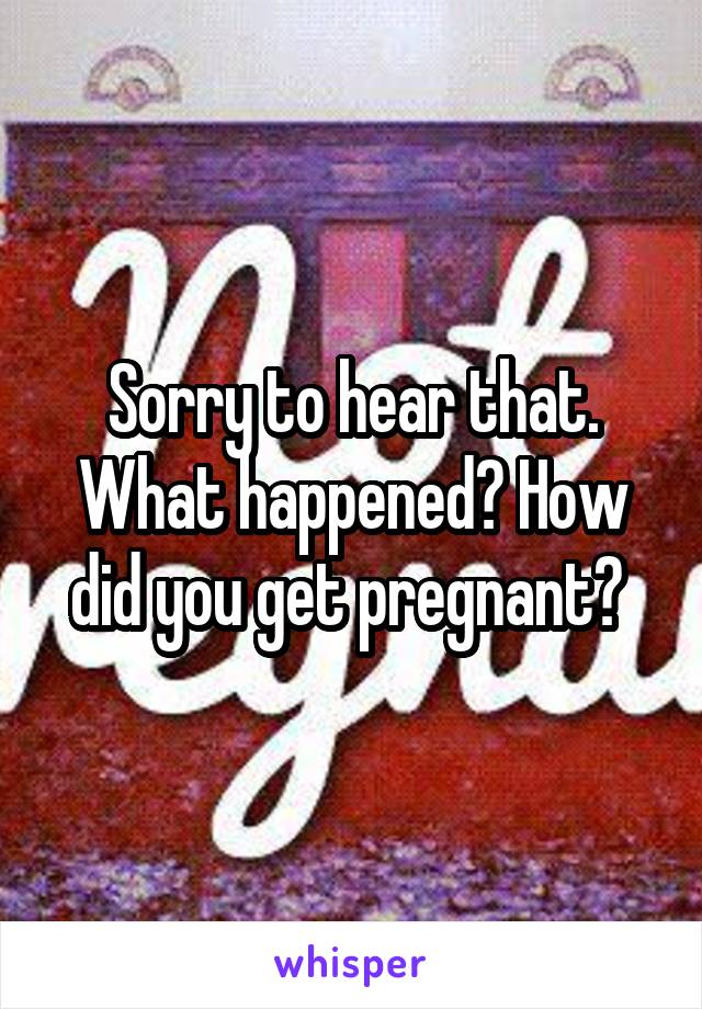 Sorry to hear that. What happened? How did you get pregnant? 