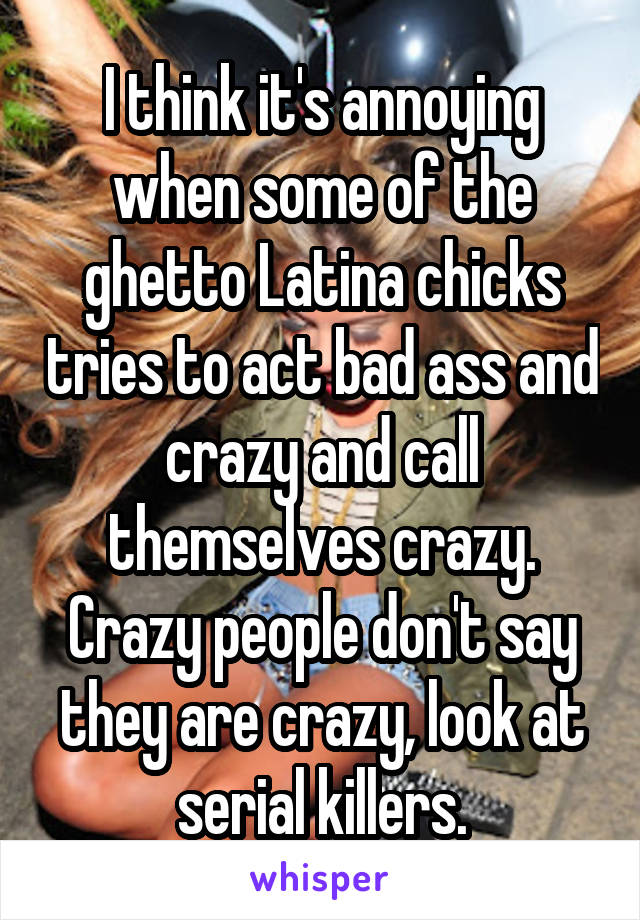 I think it's annoying when some of the ghetto Latina chicks tries to act bad ass and crazy and call themselves crazy. Crazy people don't say they are crazy, look at serial killers.