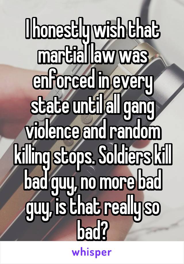 I honestly wish that martial law was enforced in every state until all gang violence and random killing stops. Soldiers kill bad guy, no more bad guy, is that really so bad?