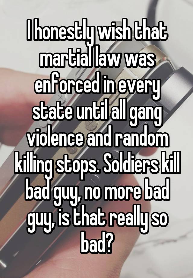 I honestly wish that martial law was enforced in every state until all gang violence and random killing stops. Soldiers kill bad guy, no more bad guy, is that really so bad?