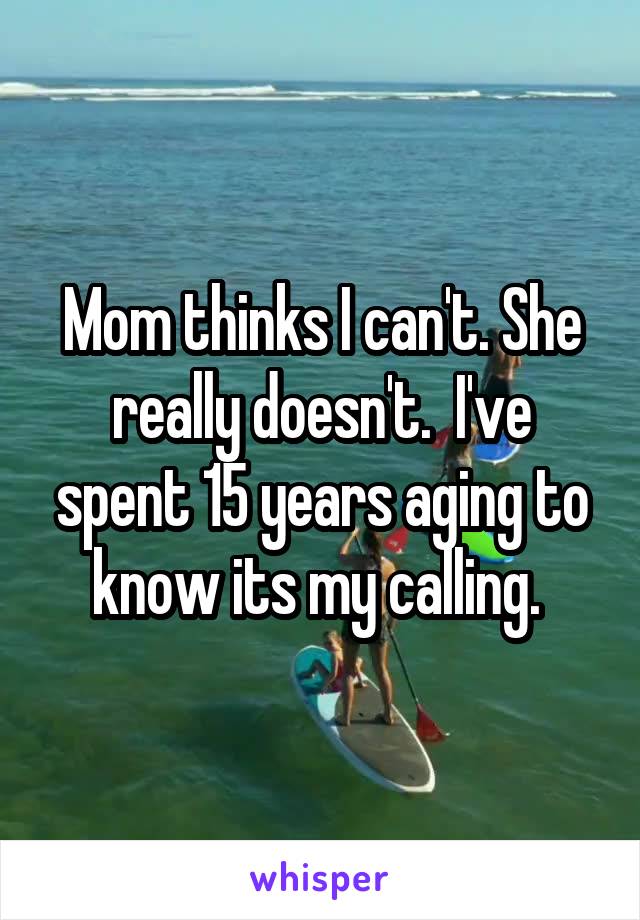 Mom thinks I can't. She really doesn't.  I've spent 15 years aging to know its my calling. 