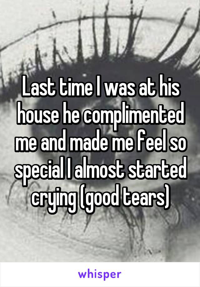 Last time I was at his house he complimented me and made me feel so special I almost started crying (good tears)