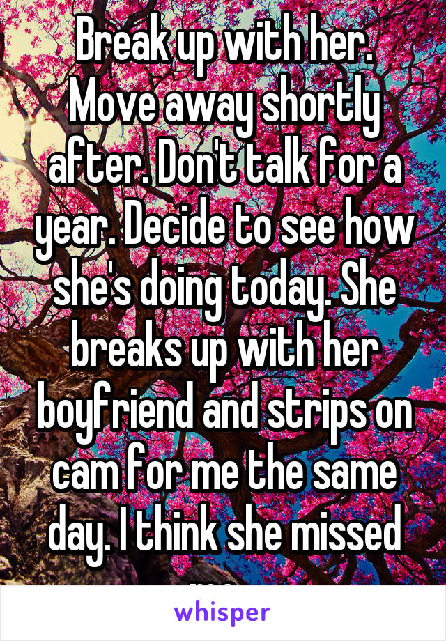 Break up with her. Move away shortly after. Don't talk for a year. Decide to see how she's doing today. She breaks up with her boyfriend and strips on cam for me the same day. I think she missed me...