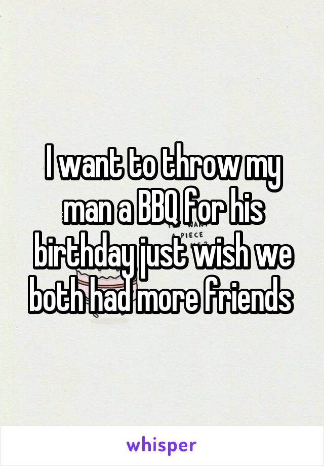 I want to throw my man a BBQ for his birthday just wish we both had more friends 