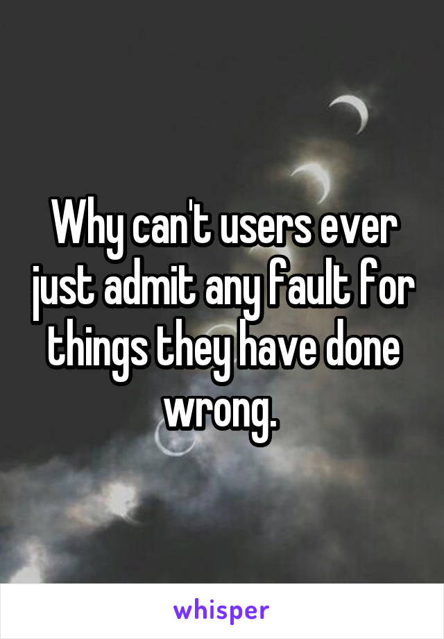 Why can't users ever just admit any fault for things they have done wrong. 