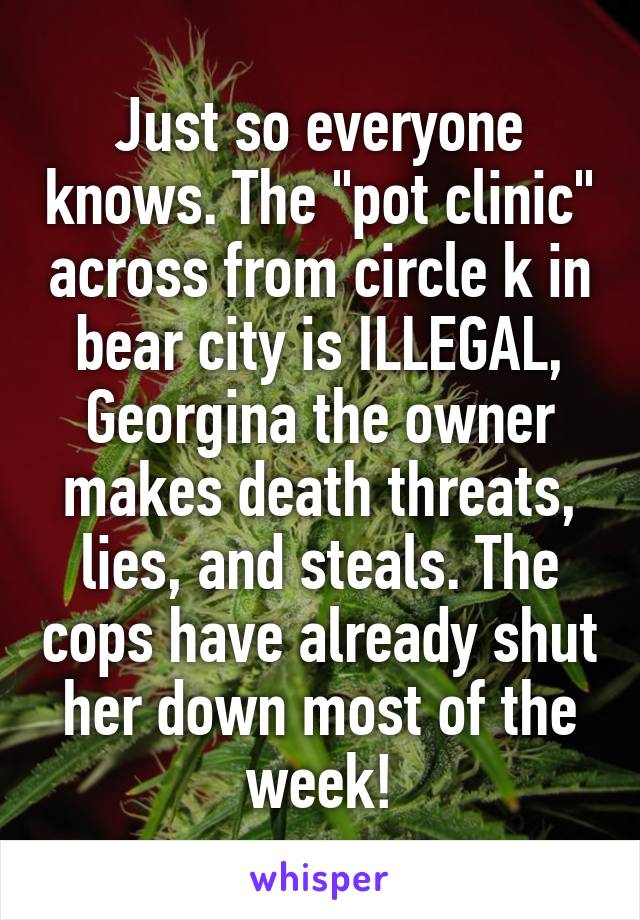 Just so everyone knows. The "pot clinic" across from circle k in bear city is ILLEGAL, Georgina the owner makes death threats, lies, and steals. The cops have already shut her down most of the week!