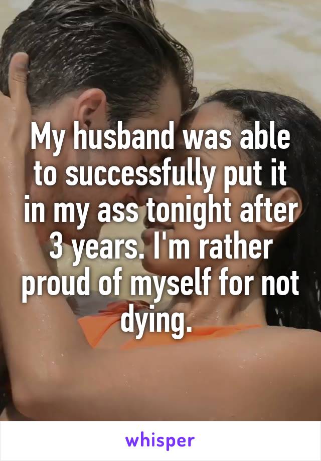 My husband was able to successfully put it in my ass tonight after 3 years. I'm rather proud of myself for not dying. 