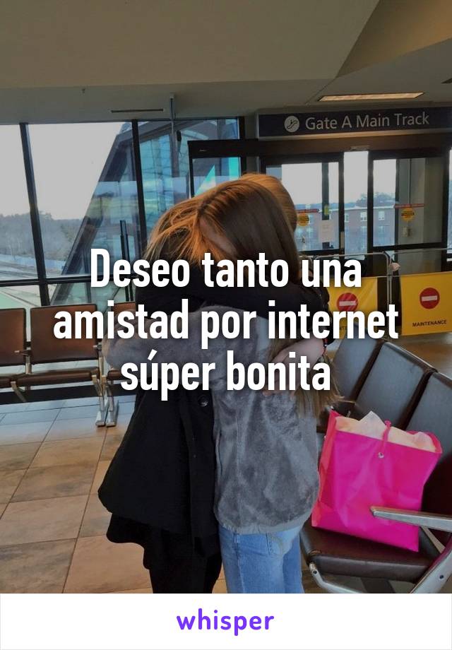 Deseo tanto una amistad por internet súper bonita