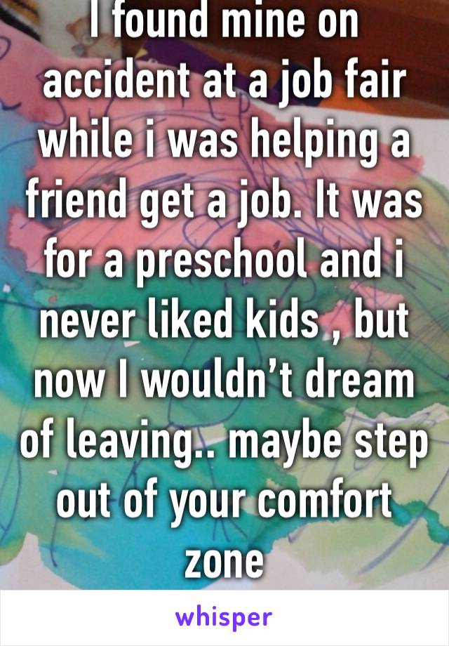 I found mine on accident at a job fair while i was helping a friend get a job. It was for a preschool and i never liked kids , but now I wouldn’t dream of leaving.. maybe step out of your comfort zone