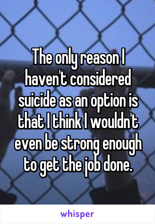 The only reason I haven't considered suicide as an option is that I think I wouldn't even be strong enough to get the job done.