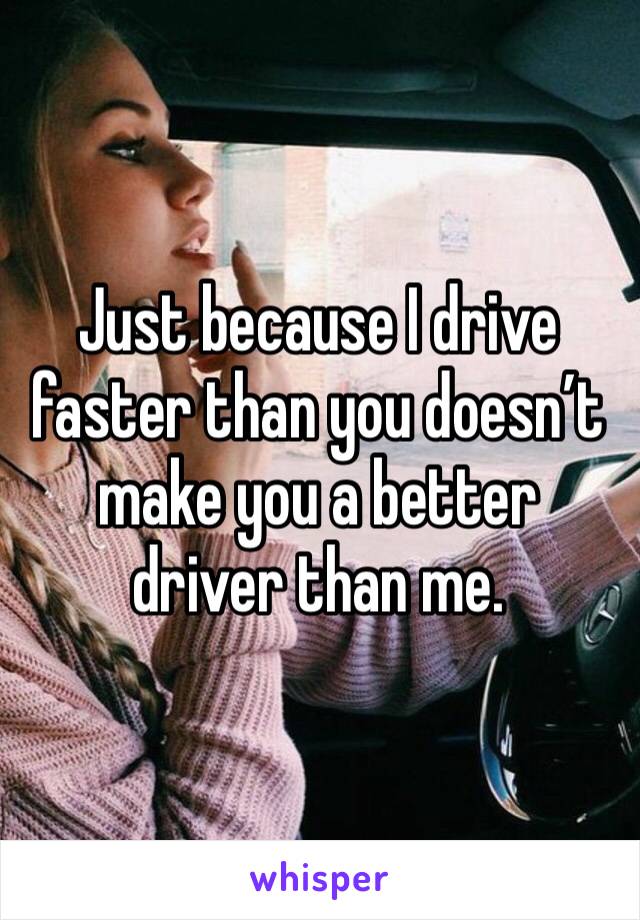 Just because I drive faster than you doesn’t make you a better driver than me. 