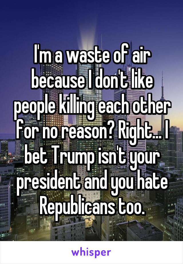 I'm a waste of air because I don't like people killing each other for no reason? Right... I bet Trump isn't your president and you hate Republicans too.