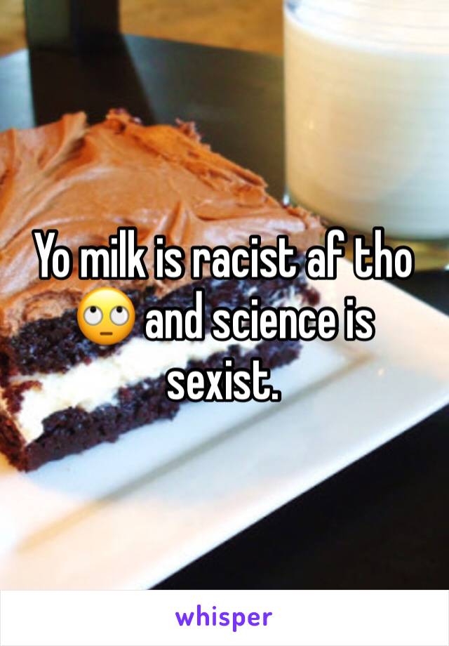 Yo milk is racist af tho 🙄 and science is sexist. 