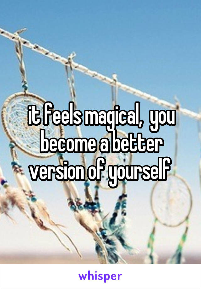 it feels magical,  you become a better version of yourself 