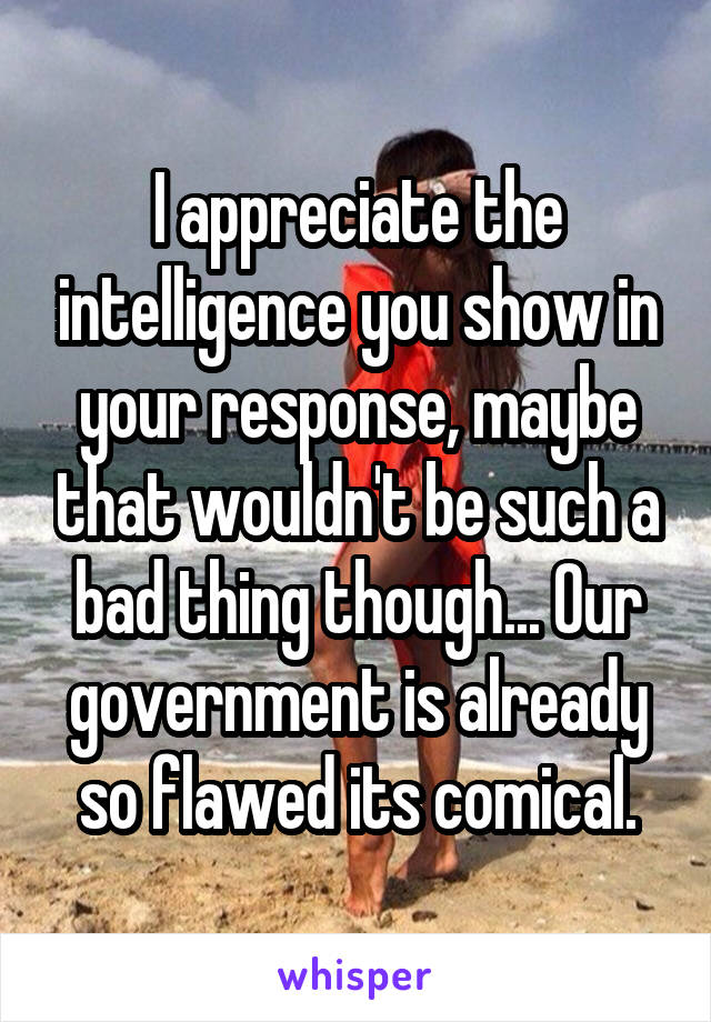 I appreciate the intelligence you show in your response, maybe that wouldn't be such a bad thing though... Our government is already so flawed its comical.