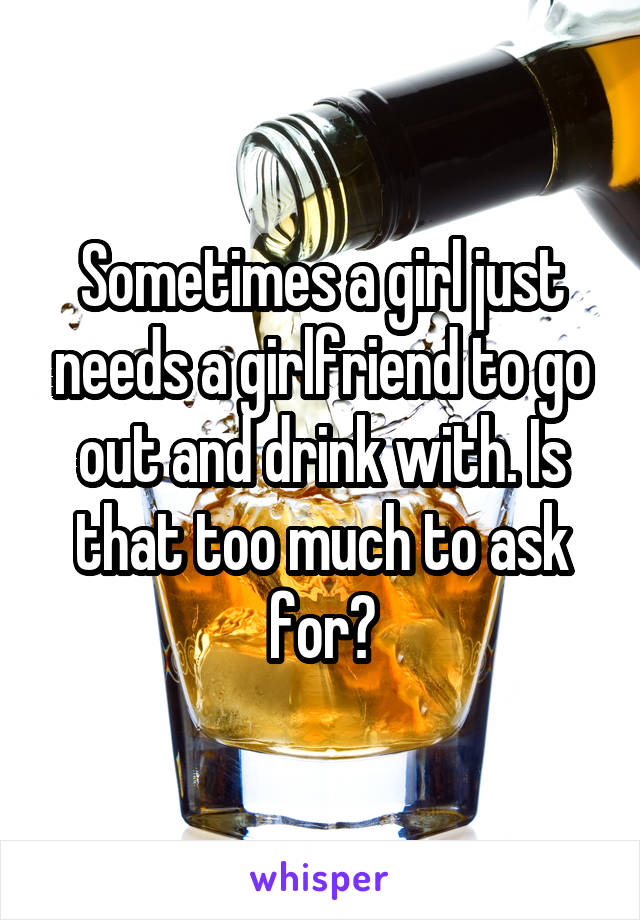 Sometimes a girl just needs a girlfriend to go out and drink with. Is that too much to ask for?