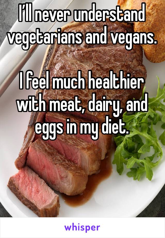 I’ll never understand vegetarians and vegans. 

I feel much healthier with meat, dairy, and eggs in my diet.

