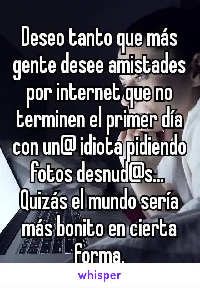 Deseo tanto que más gente desee amistades por internet que no terminen el primer día con un@ idiota pidiendo fotos desnud@s... 
Quizás el mundo sería más bonito en cierta forma.