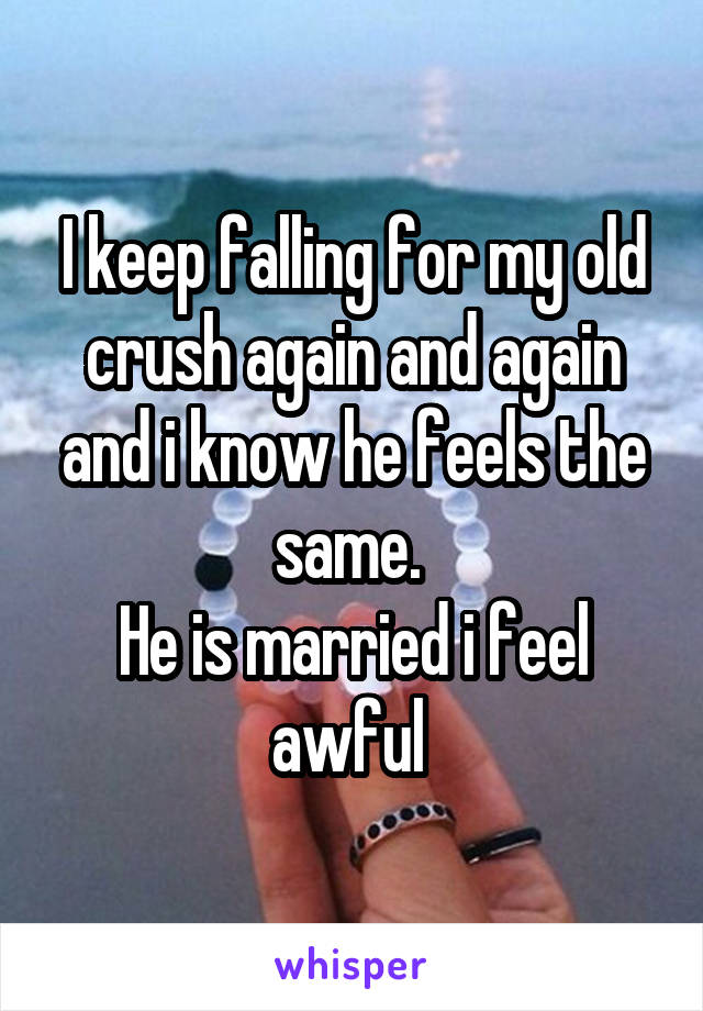 I keep falling for my old crush again and again and i know he feels the same. 
He is married i feel awful 