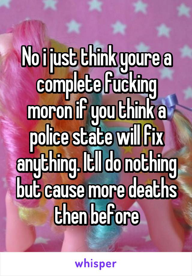 No i just think youre a complete fucking moron if you think a police state will fix anything. Itll do nothing but cause more deaths then before