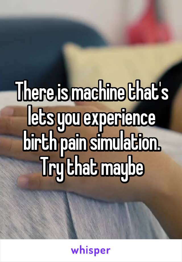 There is machine that's lets you experience birth pain simulation. Try that maybe