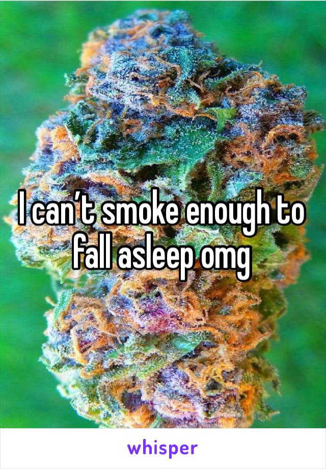 I can’t smoke enough to fall asleep omg 